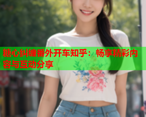 糖心纠缠番外开车知乎:畅享精彩内容与互动分享 糖心纠缠番外开车知乎:畅享精彩内容与互动分享