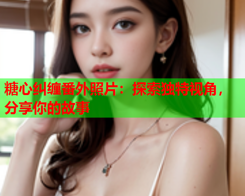 糖心纠缠番外照片:探索独特视角,分享你的故事 糖心纠缠番外照片:探索独特视角,分享你的故事