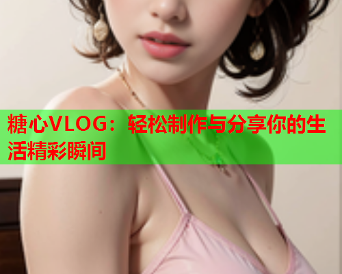 糖心VLOG:轻松制作与分享你的生活精彩瞬间 糖心VLOG:轻松制作与分享你的生活精彩瞬间