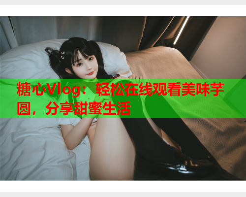 糖心Vlog:轻松在线观看美味芋圆,分享甜蜜生活 糖心Vlog:轻松在线观看美味芋圆,分享甜蜜生活