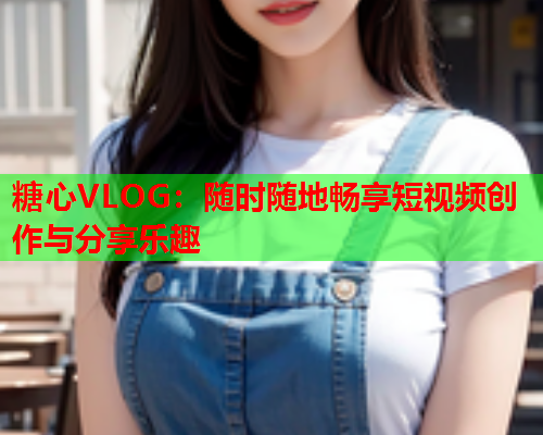糖心VLOG:随时随地畅享短视频创作与分享乐趣 糖心VLOG:随时随地畅享短视频创作与分享乐趣