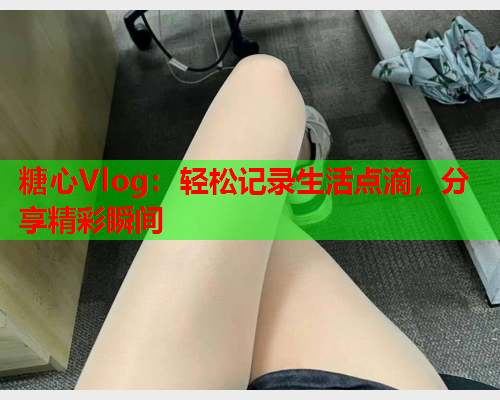 糖心Vlog:轻松记录生活点滴,分享精彩瞬间 糖心Vlog:轻松记录生活点滴,分享精彩瞬间