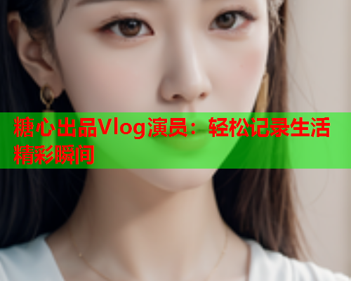 糖心出品Vlog演员:轻松记录生活精彩瞬间 糖心出品Vlog演员:轻松记录生活精彩瞬间