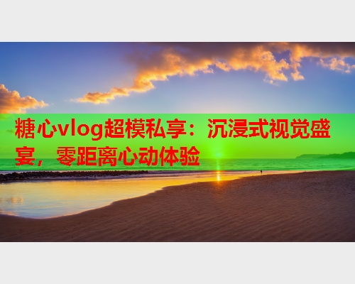 糖心vlog超模私享:沉浸式视觉盛宴,零距离心动体验 糖心vlog超模私享:沉浸式视觉盛宴,零距离心动体验