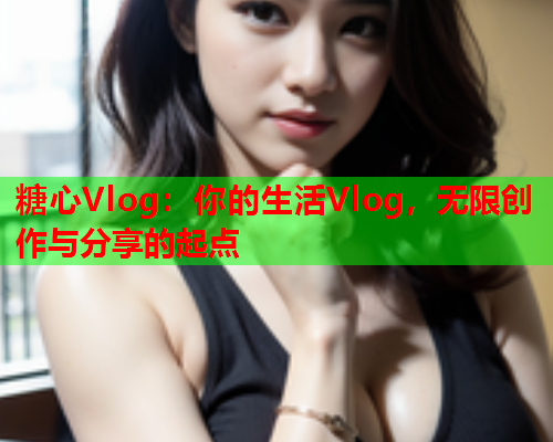 糖心Vlog:你的生活Vlog,无限创作与分享的起点 糖心Vlog:你的生活Vlog,无限创作与分享的起点