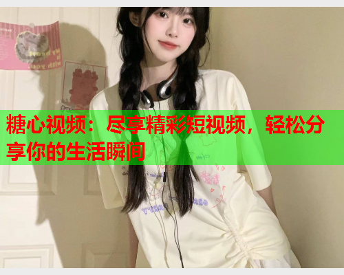 糖心视频:尽享精彩短视频,轻松分享你的生活瞬间 糖心视频:尽享精彩短视频,轻松分享你的生活瞬间