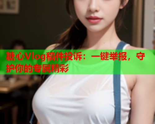 糖心Vlog稿件投诉:一键举报,守护你的专属精彩 糖心Vlog稿件投诉:一键举报,守护你的专属精彩