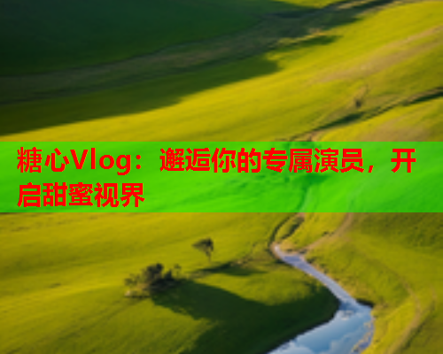 糖心Vlog:邂逅你的专属演员,开启甜蜜视界 糖心Vlog:邂逅你的专属演员,开启甜蜜视界
