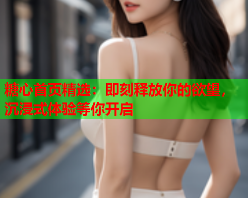 糖心首页精选:即刻释放你的欲望,沉浸式体验等你开启 糖心首页精选:即刻释放你的欲望,沉浸式体验等你开启