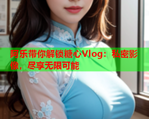 阿乐带你解锁糖心Vlog:私密影像,尽享无限可能 阿乐带你解锁糖心Vlog:私密影像,尽享无限可能
