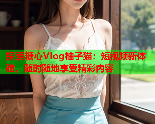 探索糖心Vlog柚子猫:短视频新体验,随时随地享受精彩内容 探索糖心Vlog柚子猫:短视频新体验,随时随地享受精彩内容