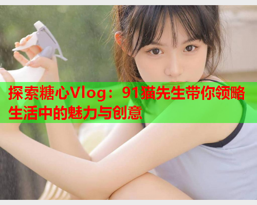 探索糖心Vlog:91猫先生带你领略生活中的魅力与创意 探索糖心Vlog:91猫先生带你领略生活中的魅力与创意