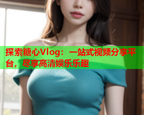 探索糖心Vlog:一站式视频分享平台,尽享高清娱乐乐趣 探索糖心Vlog:一站式视频分享平台,尽享高清娱乐乐趣