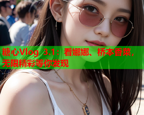 糖心Vlog 3.1:看娜娜、桥本香菜,无限精彩等你发现 糖心Vlog 3.1:看娜娜、桥本香菜,无限精彩等你发现