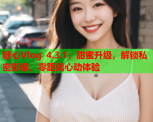 糖心Vlog 4.3.1:甜蜜升级,解锁私密影像,零距离心动体验 糖心Vlog 4.3.1:甜蜜升级,解锁私密影像,零距离心动体验