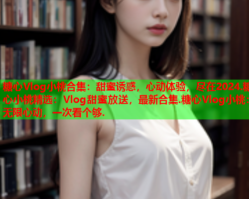 糖心Vlog小桃合集:甜蜜诱惑,心动体验,尽在2024.糖心小桃精选:Vlog甜蜜放送,最新合集.糖心Vlog小桃:无限心动,一次看个够. 糖心Vlog小桃合集:甜蜜诱惑,心动体验,尽在2024.糖心小桃精选:Vlog甜蜜放送,最新合集.糖心Vlog小桃:无限心动,一次看个够.