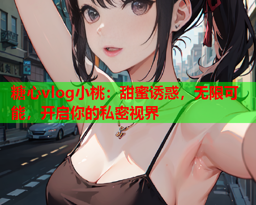 糖心vlog小桃:甜蜜诱惑,无限可能,开启你的私密视界 糖心vlog小桃:甜蜜诱惑,无限可能,开启你的私密视界