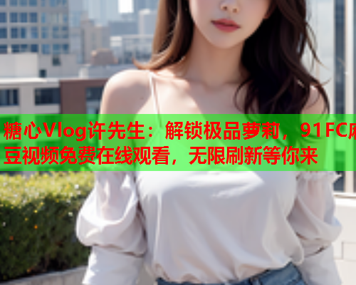 糖心Vlog许先生:解锁极品萝莉,91FC麻豆视频免费在线观看,无限刷新等你来 糖心Vlog许先生:解锁极品萝莉,91FC麻豆视频免费在线观看,无限刷新等你来