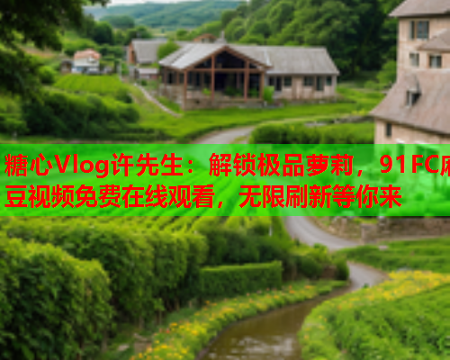 糖心Vlog许先生:解锁极品萝莉,91FC麻豆视频免费在线观看,无限刷新等你来 糖心Vlog许先生:解锁极品萝莉,91FC麻豆视频免费在线观看,无限刷新等你来