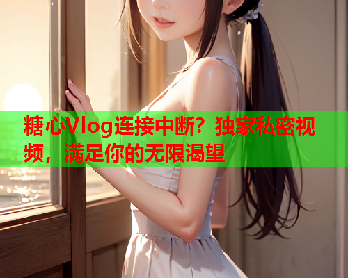 糖心Vlog连接中断?独家私密视频,满足你的无限渴望 糖心Vlog连接中断?独家私密视频,满足你的无限渴望
