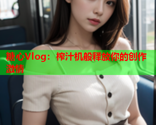 糖心Vlog:榨汁机般释放你的创作激情 糖心Vlog:榨汁机般释放你的创作激情