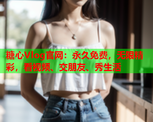 糖心Vlog官网：永久免费，无限精彩，看视频、交朋友、秀生活