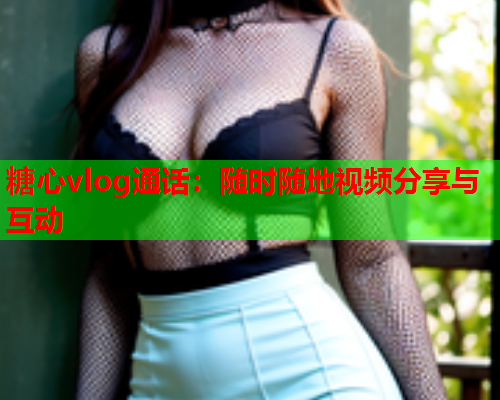糖心vlog通话:随时随地视频分享与互动 糖心vlog通话:随时随地视频分享与互动